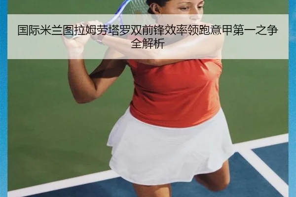 国际米兰图拉姆劳塔罗双前锋效率领跑意甲第一之争全解析