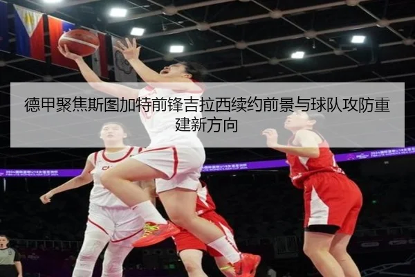 德甲聚焦斯图加特前锋吉拉西续约前景与球队攻防重建新方向