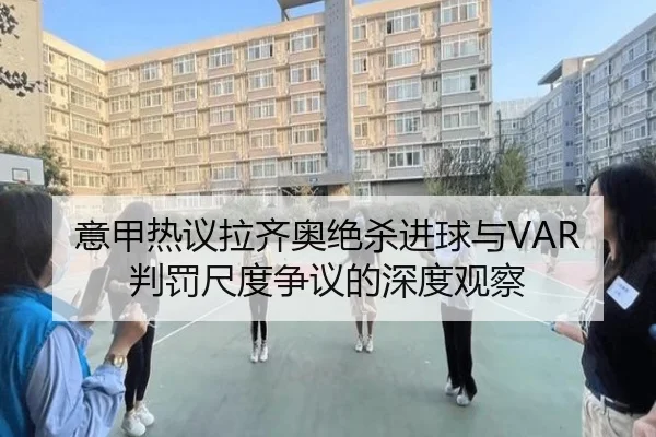 意甲热议拉齐奥绝杀进球与VAR判罚尺度争议的深度观察