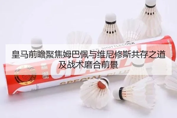 皇马前瞻聚焦姆巴佩与维尼修斯共存之道及战术磨合前景