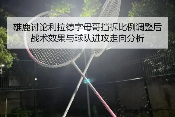 雄鹿讨论利拉德字母哥挡拆比例调整后战术效果与球队进攻走向分析